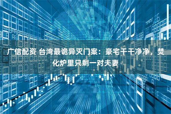 广信配资 台湾最诡异灭门案：豪宅干干净净，焚化炉里只剩一对夫妻