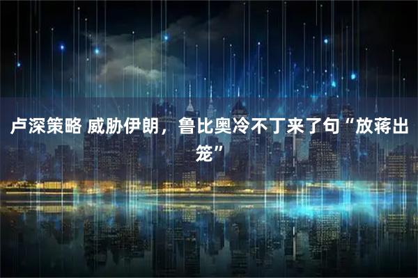 卢深策略 威胁伊朗，鲁比奥冷不丁来了句“放蒋出笼”