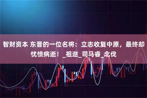 智财资本 东晋的一位名将:立志收复中原,最终却忧愤病逝!_祖逖_司马睿_北伐