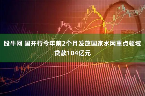 股牛网 国开行今年前2个月发放国家水网重点领域贷款104亿元