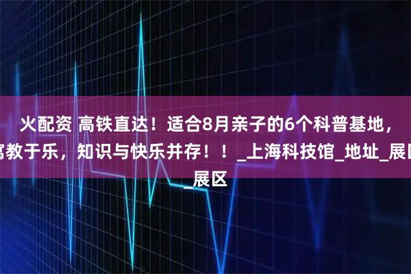 火配资 高铁直达！适合8月亲子的6个科普基地，寓教于乐，知识与快乐并存！！_上海科技馆_地址_展区
