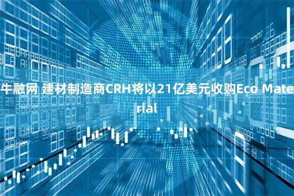 牛融网 建材制造商CRH将以21亿美元收购Eco Material