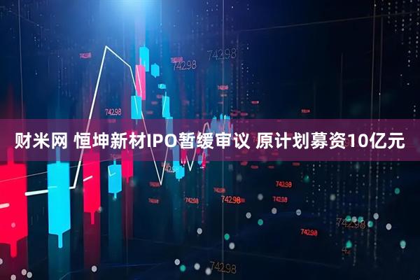 财米网 恒坤新材IPO暂缓审议 原计划募资10亿元