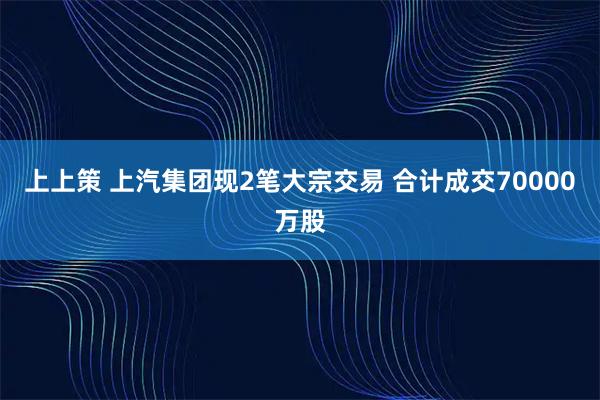 上上策 上汽集团现2笔大宗交易 合计成交70000万股