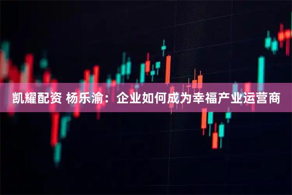 凯耀配资 杨乐渝:企业如何成为幸福产业运营商