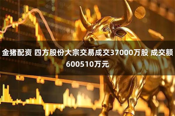 金猪配资 四方股份大宗交易成交37000万股 成交额600510万元