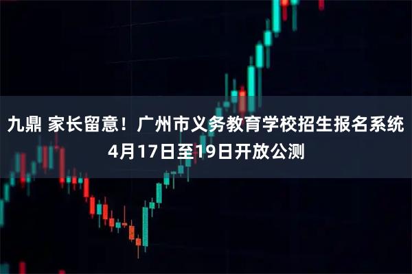 九鼎 家长留意！广州市义务教育学校招生报名系统4月17日至19日开放公测