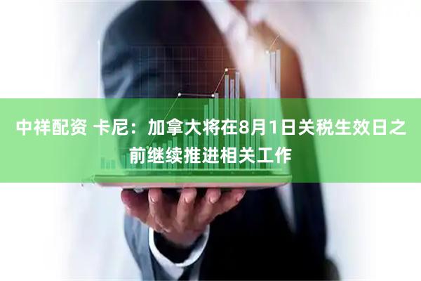 中祥配资 卡尼：加拿大将在8月1日关税生效日之前继续推进相关工作