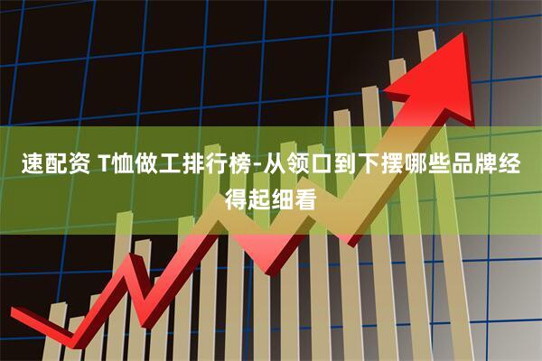 速配资 T恤做工排行榜-从领口到下摆哪些品牌经得起细看