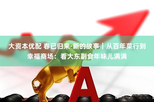 大资本优配 春已归来·新的故事｜从百年菜行到幸福商场：看大东副食年味儿满满
