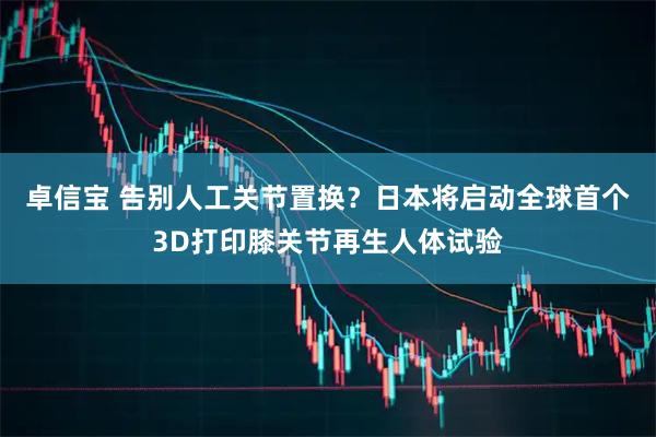 卓信宝 告别人工关节置换？日本将启动全球首个3D打印膝关节再生人体试验