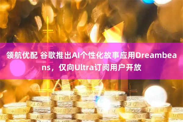 领航优配 谷歌推出AI个性化故事应用Dreambeans,仅向Ultra订阅用户开放