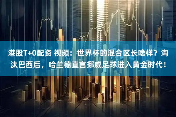 港股T+0配资 视频:世界杯的混合区长啥样?淘汰巴西后,哈兰德直言挪威足球进入黄金时代!