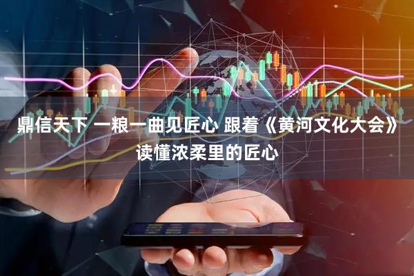 鼎信天下 一粮一曲见匠心 跟着《黄河文化大会》读懂浓柔里的匠心
