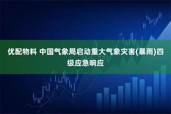 优配物料 中国气象局启动重大气象灾害(暴雨)四级应急响应
