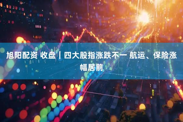 旭阳配资 收盘｜四大股指涨跌不一 航运、保险涨幅居前