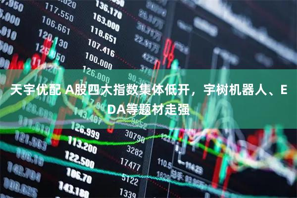 天宇优配 A股四大指数集体低开，宇树机器人、EDA等题材走强