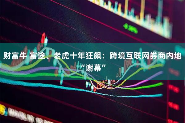 财富牛 富途、老虎十年狂飙：跨境互联网券商内地“谢幕”